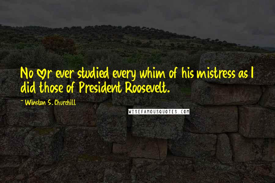 Winston S. Churchill Quotes: No lover ever studied every whim of his mistress as I did those of President Roosevelt.