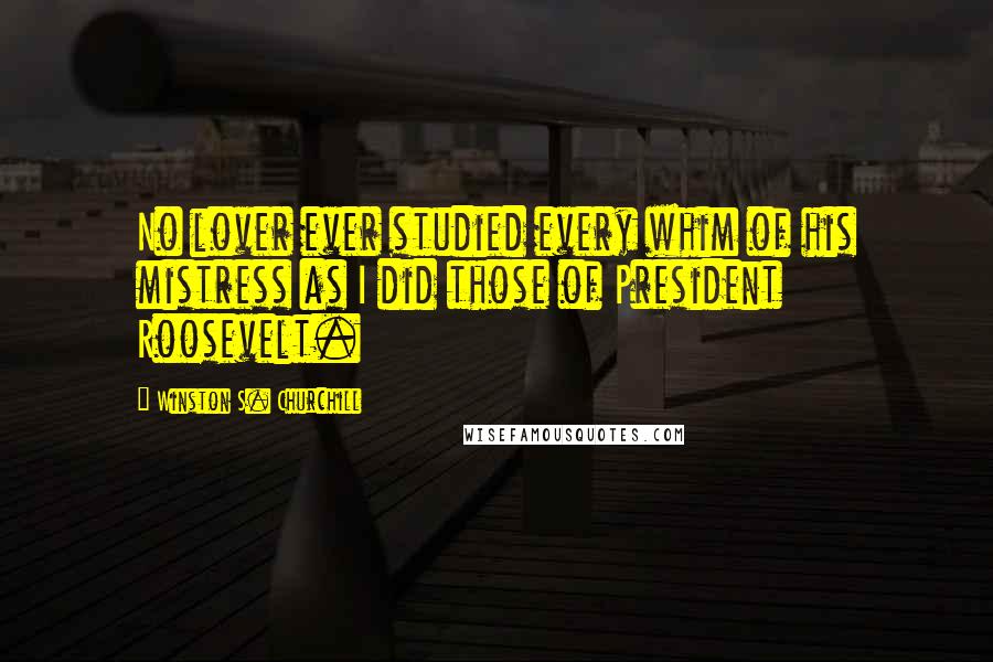 Winston S. Churchill Quotes: No lover ever studied every whim of his mistress as I did those of President Roosevelt.