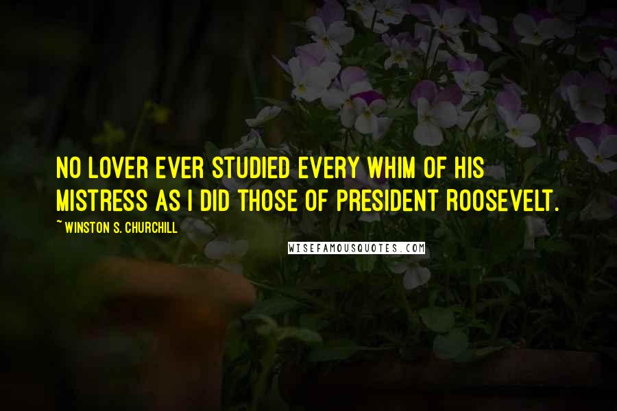 Winston S. Churchill Quotes: No lover ever studied every whim of his mistress as I did those of President Roosevelt.