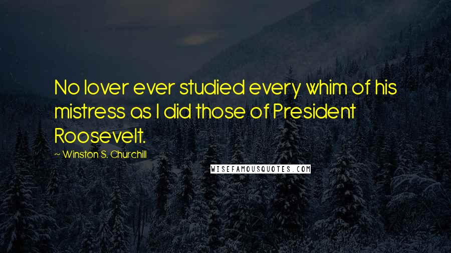 Winston S. Churchill Quotes: No lover ever studied every whim of his mistress as I did those of President Roosevelt.