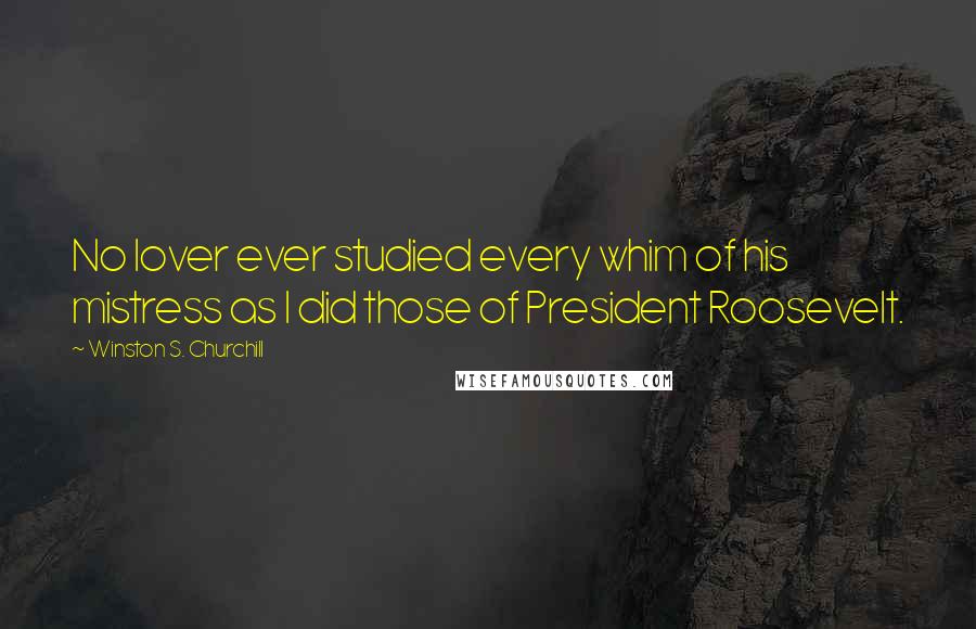 Winston S. Churchill Quotes: No lover ever studied every whim of his mistress as I did those of President Roosevelt.