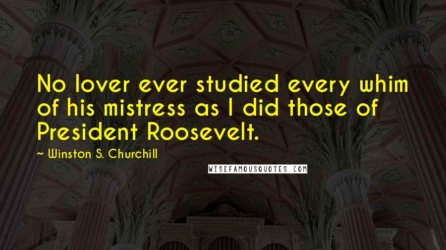 Winston S. Churchill Quotes: No lover ever studied every whim of his mistress as I did those of President Roosevelt.