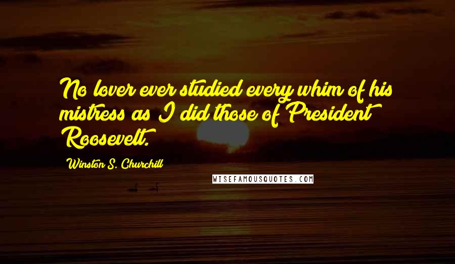 Winston S. Churchill Quotes: No lover ever studied every whim of his mistress as I did those of President Roosevelt.