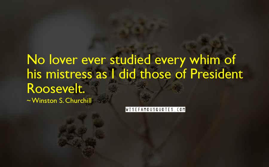 Winston S. Churchill Quotes: No lover ever studied every whim of his mistress as I did those of President Roosevelt.