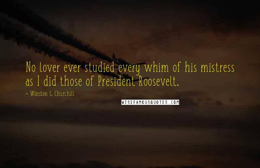 Winston S. Churchill Quotes: No lover ever studied every whim of his mistress as I did those of President Roosevelt.