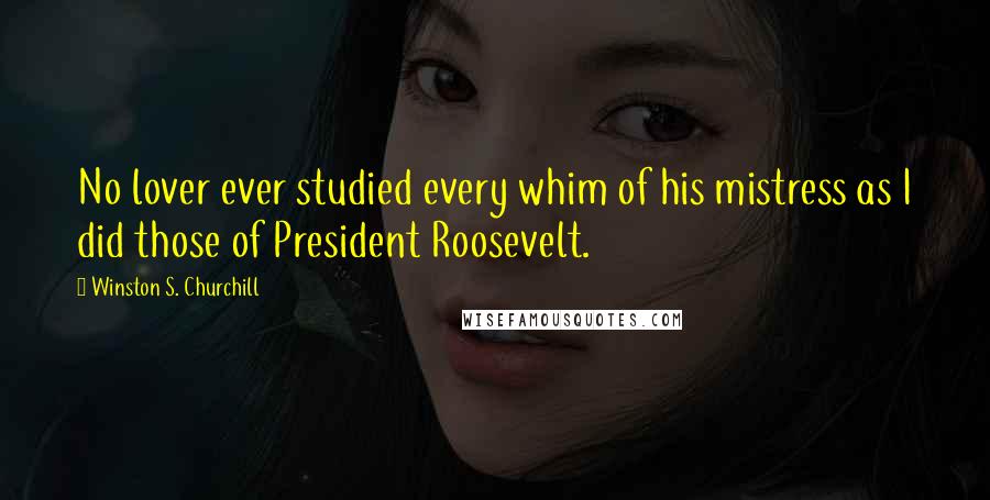 Winston S. Churchill Quotes: No lover ever studied every whim of his mistress as I did those of President Roosevelt.