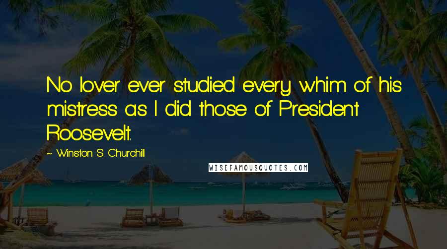 Winston S. Churchill Quotes: No lover ever studied every whim of his mistress as I did those of President Roosevelt.