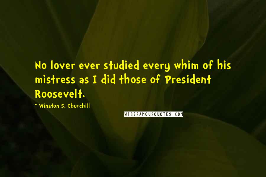 Winston S. Churchill Quotes: No lover ever studied every whim of his mistress as I did those of President Roosevelt.