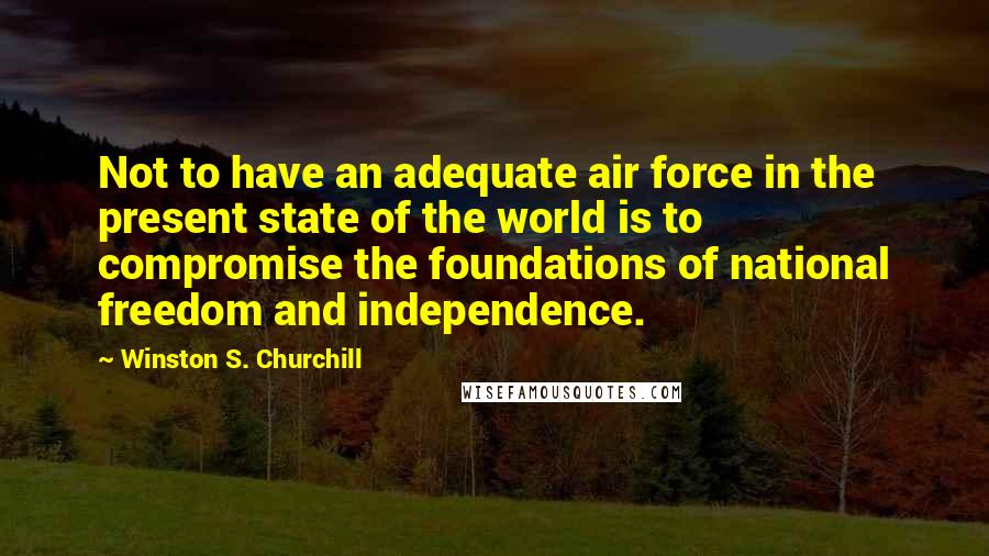 Winston S. Churchill Quotes: Not to have an adequate air force in the present state of the world is to compromise the foundations of national freedom and independence.