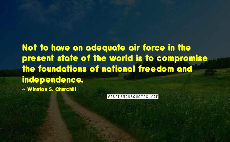 Winston S. Churchill Quotes: Not to have an adequate air force in the present state of the world is to compromise the foundations of national freedom and independence.