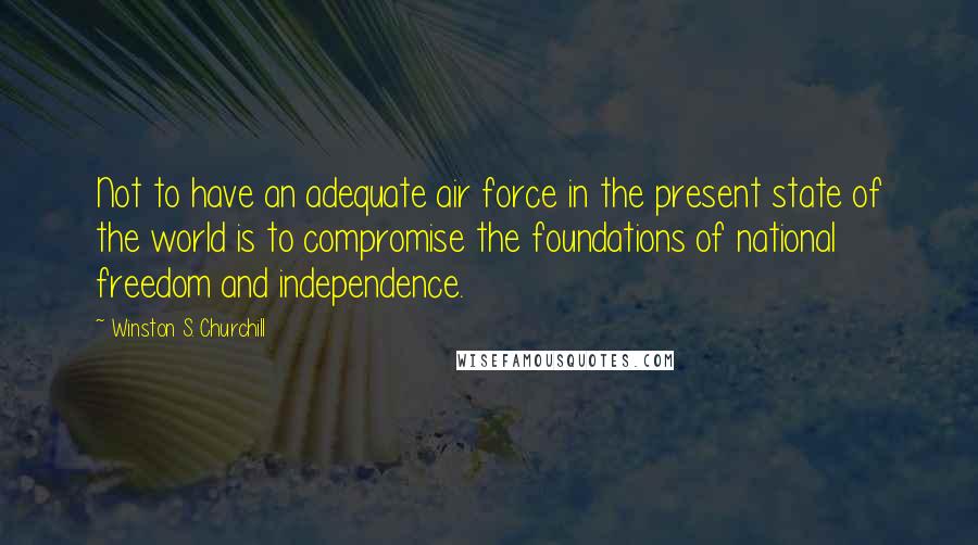 Winston S. Churchill Quotes: Not to have an adequate air force in the present state of the world is to compromise the foundations of national freedom and independence.