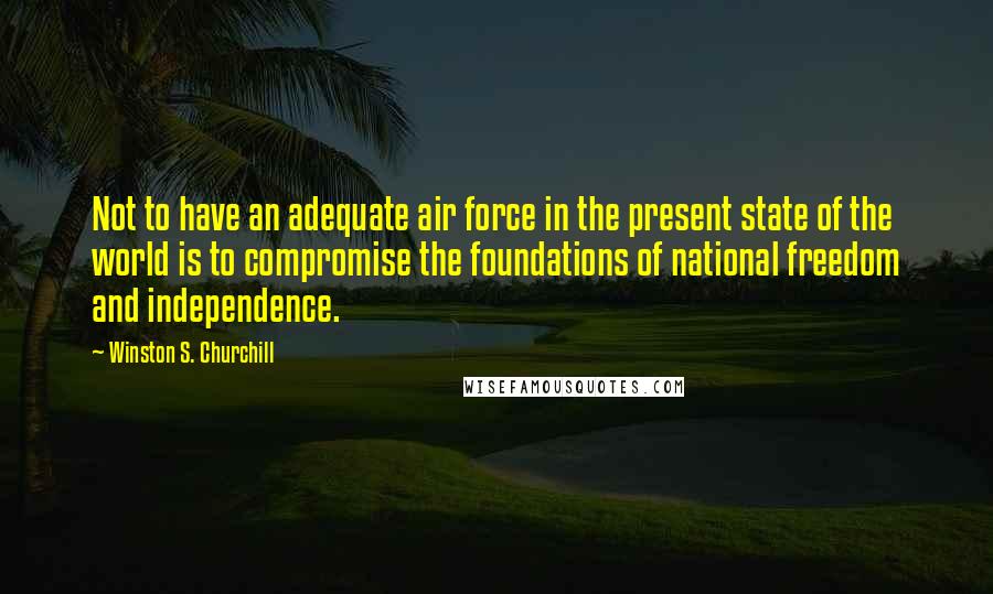 Winston S. Churchill Quotes: Not to have an adequate air force in the present state of the world is to compromise the foundations of national freedom and independence.