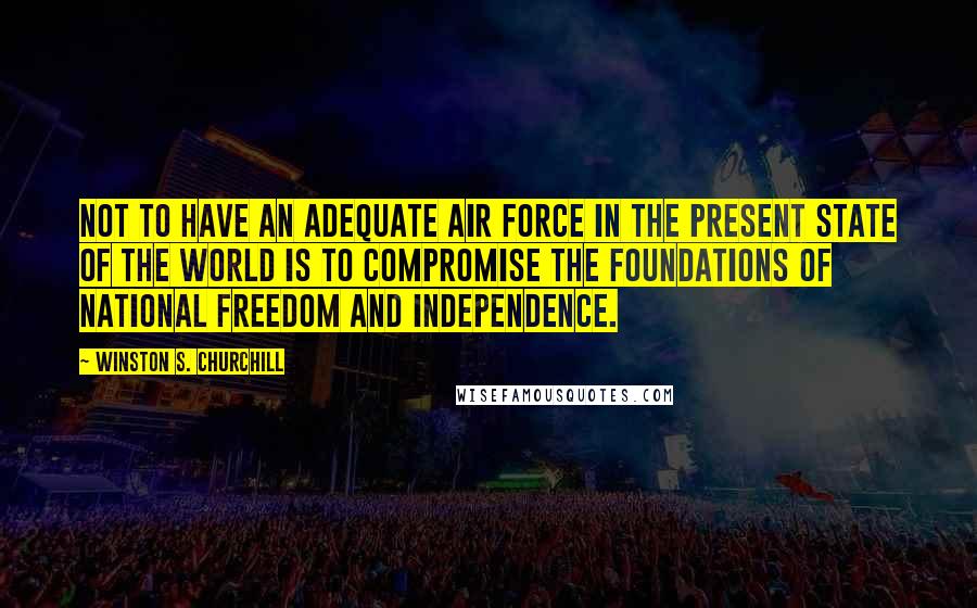 Winston S. Churchill Quotes: Not to have an adequate air force in the present state of the world is to compromise the foundations of national freedom and independence.