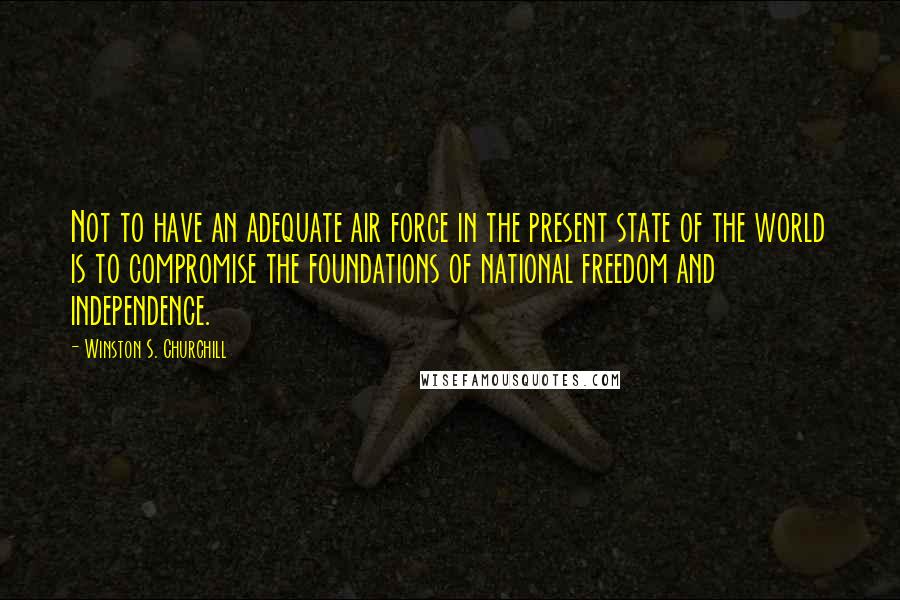 Winston S. Churchill Quotes: Not to have an adequate air force in the present state of the world is to compromise the foundations of national freedom and independence.