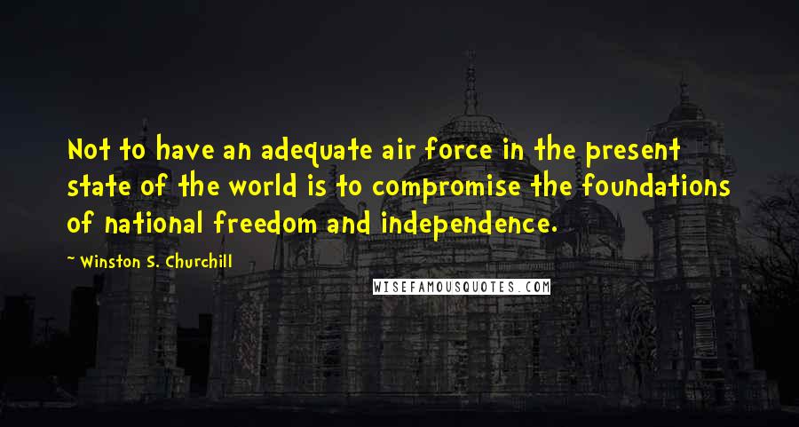 Winston S. Churchill Quotes: Not to have an adequate air force in the present state of the world is to compromise the foundations of national freedom and independence.