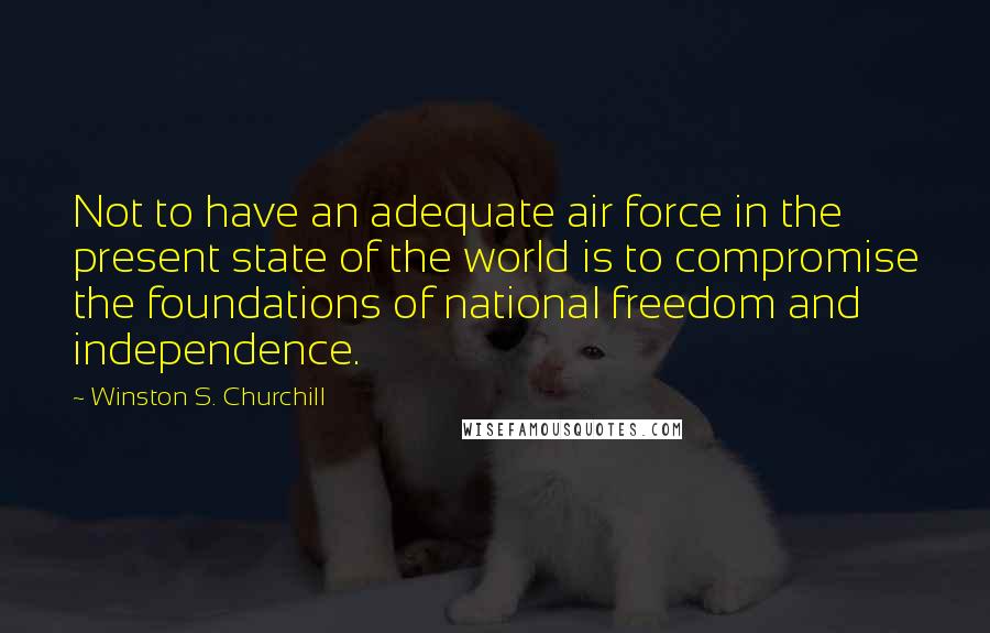 Winston S. Churchill Quotes: Not to have an adequate air force in the present state of the world is to compromise the foundations of national freedom and independence.