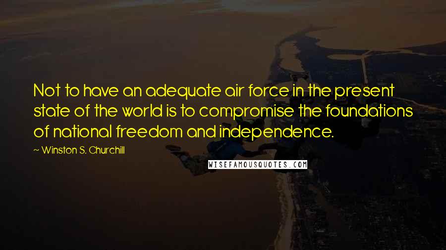 Winston S. Churchill Quotes: Not to have an adequate air force in the present state of the world is to compromise the foundations of national freedom and independence.