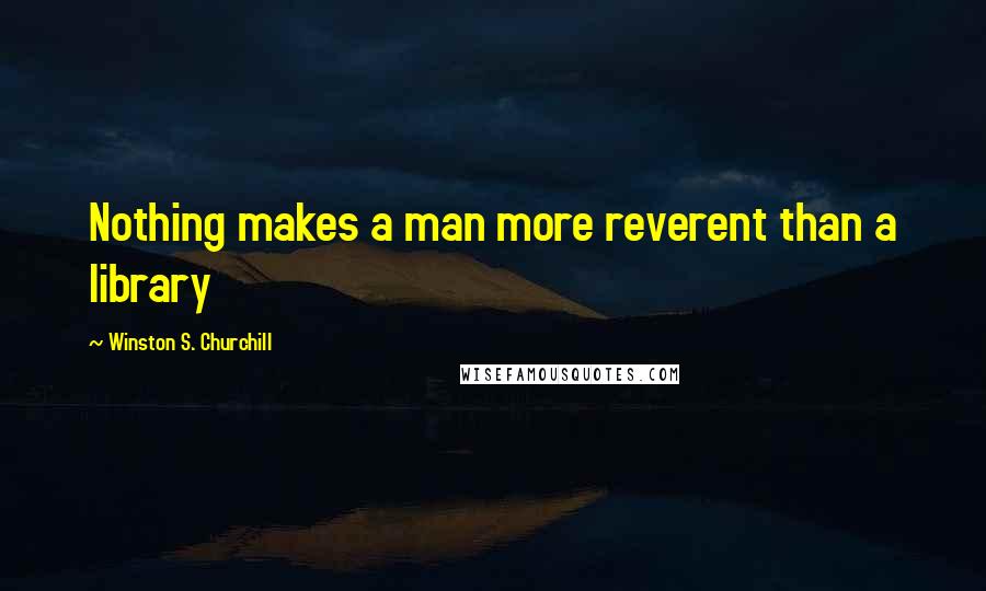 Winston S. Churchill Quotes: Nothing makes a man more reverent than a library