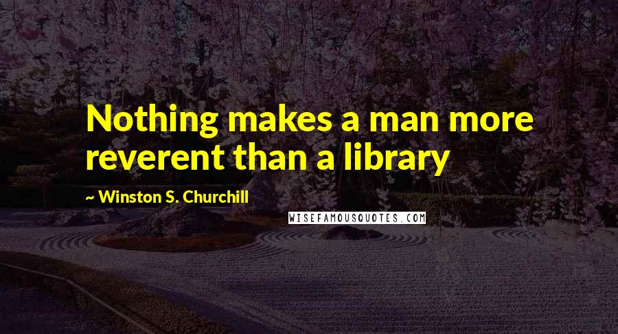 Winston S. Churchill Quotes: Nothing makes a man more reverent than a library