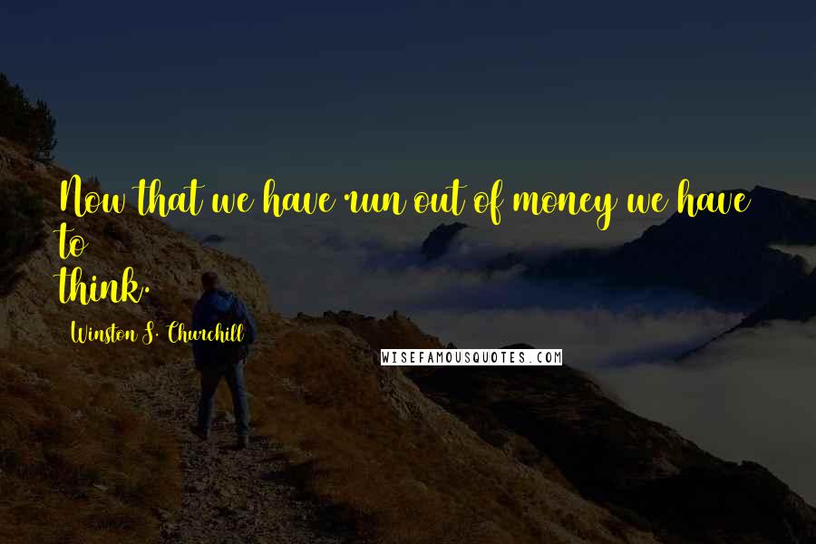 Winston S. Churchill Quotes: Now that we have run out of money we have to think.