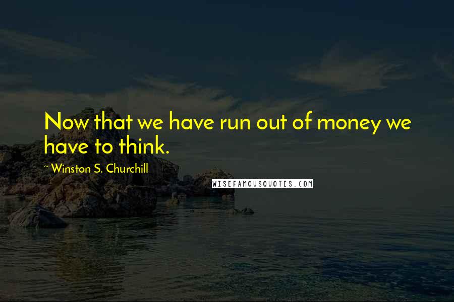 Winston S. Churchill Quotes: Now that we have run out of money we have to think.