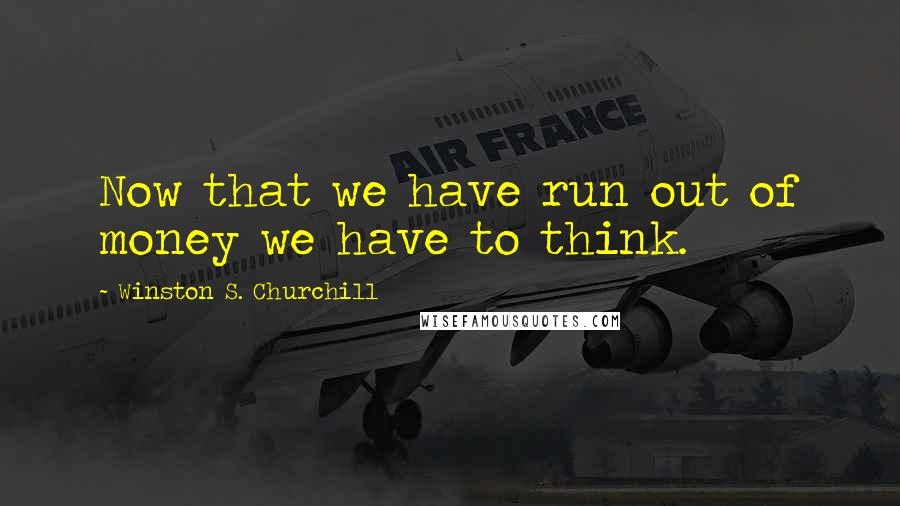 Winston S. Churchill Quotes: Now that we have run out of money we have to think.