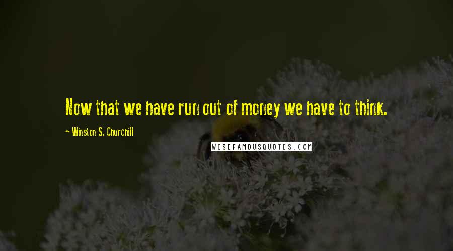 Winston S. Churchill Quotes: Now that we have run out of money we have to think.