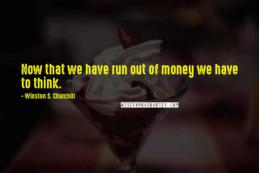 Winston S. Churchill Quotes: Now that we have run out of money we have to think.