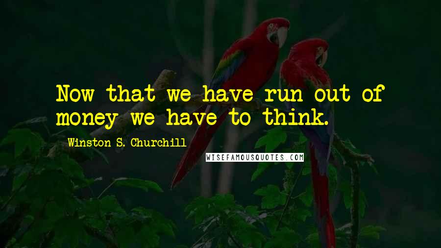 Winston S. Churchill Quotes: Now that we have run out of money we have to think.
