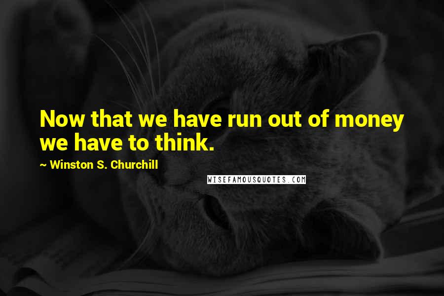 Winston S. Churchill Quotes: Now that we have run out of money we have to think.