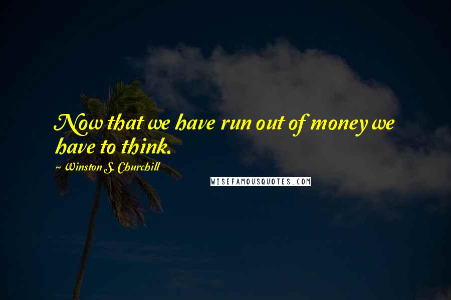 Winston S. Churchill Quotes: Now that we have run out of money we have to think.
