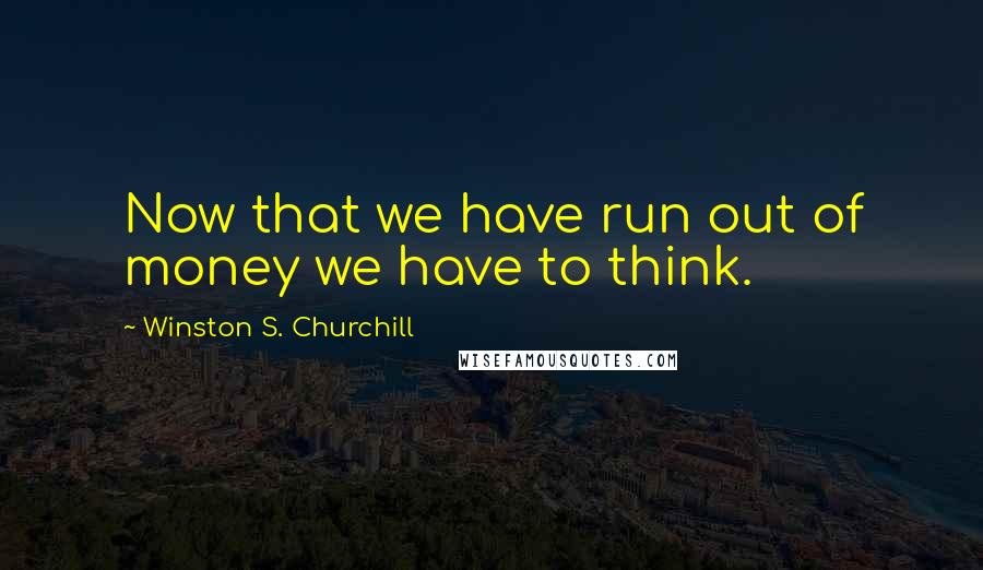 Winston S. Churchill Quotes: Now that we have run out of money we have to think.