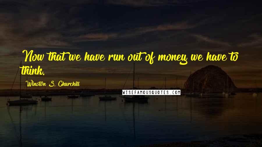 Winston S. Churchill Quotes: Now that we have run out of money we have to think.