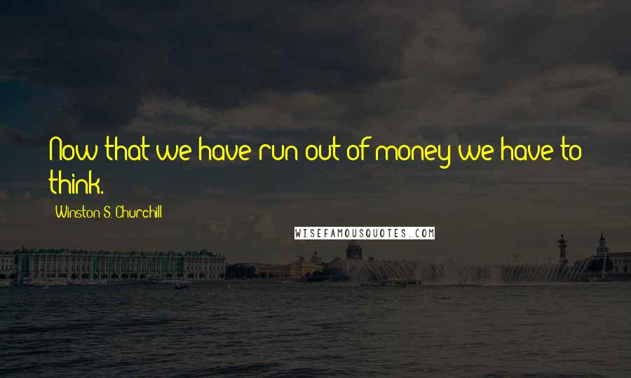 Winston S. Churchill Quotes: Now that we have run out of money we have to think.
