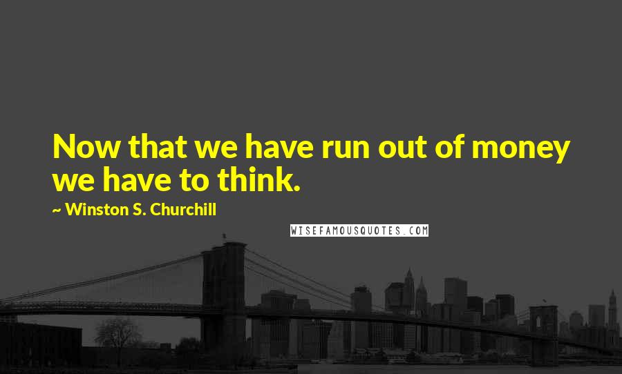 Winston S. Churchill Quotes: Now that we have run out of money we have to think.