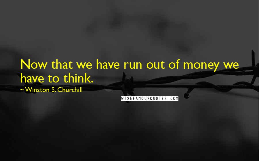 Winston S. Churchill Quotes: Now that we have run out of money we have to think.