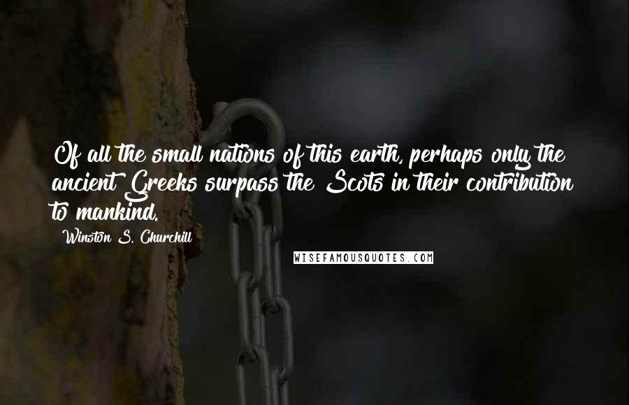 Winston S. Churchill Quotes: Of all the small nations of this earth, perhaps only the ancient Greeks surpass the Scots in their contribution to mankind.