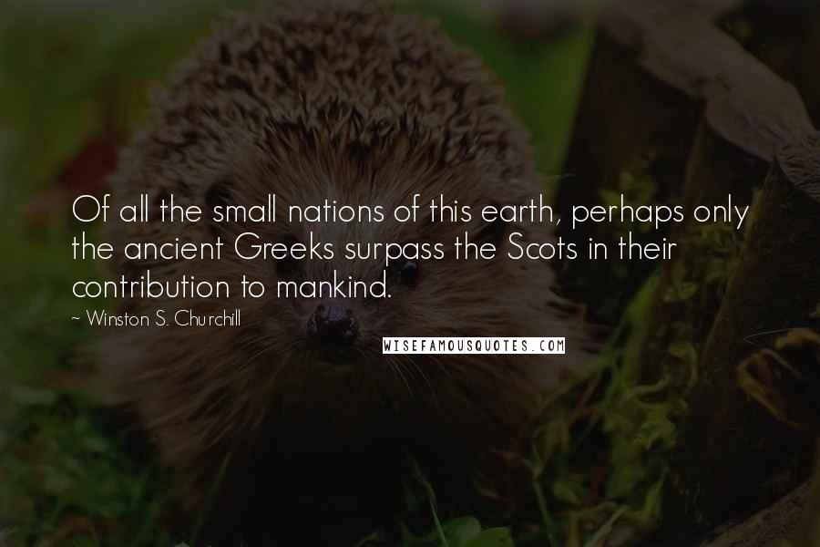 Winston S. Churchill Quotes: Of all the small nations of this earth, perhaps only the ancient Greeks surpass the Scots in their contribution to mankind.