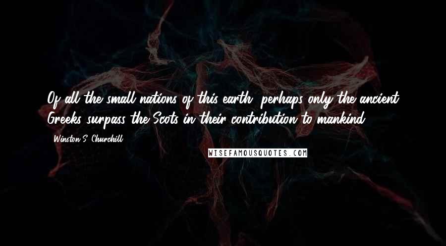 Winston S. Churchill Quotes: Of all the small nations of this earth, perhaps only the ancient Greeks surpass the Scots in their contribution to mankind.