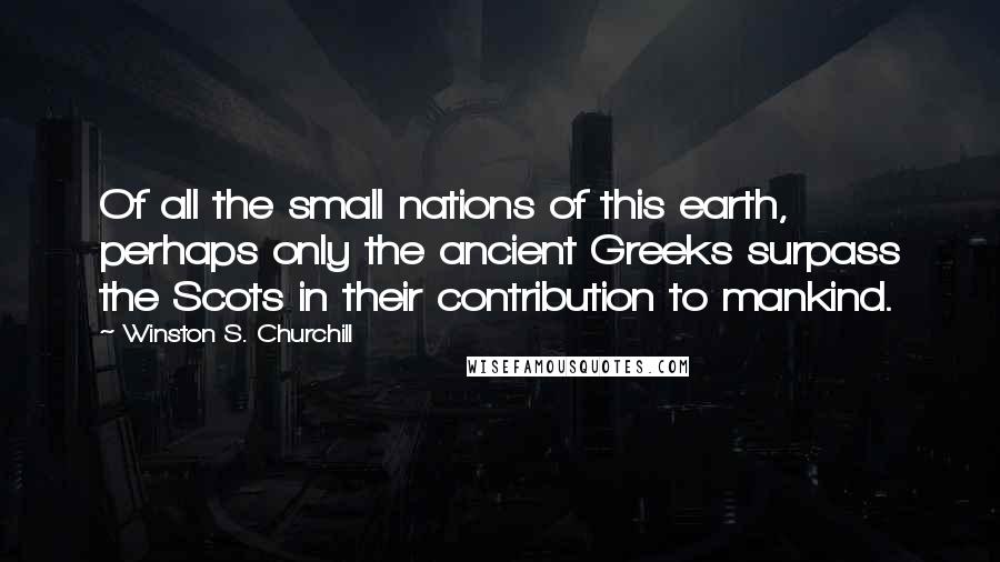 Winston S. Churchill Quotes: Of all the small nations of this earth, perhaps only the ancient Greeks surpass the Scots in their contribution to mankind.