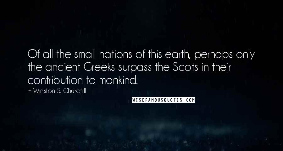 Winston S. Churchill Quotes: Of all the small nations of this earth, perhaps only the ancient Greeks surpass the Scots in their contribution to mankind.