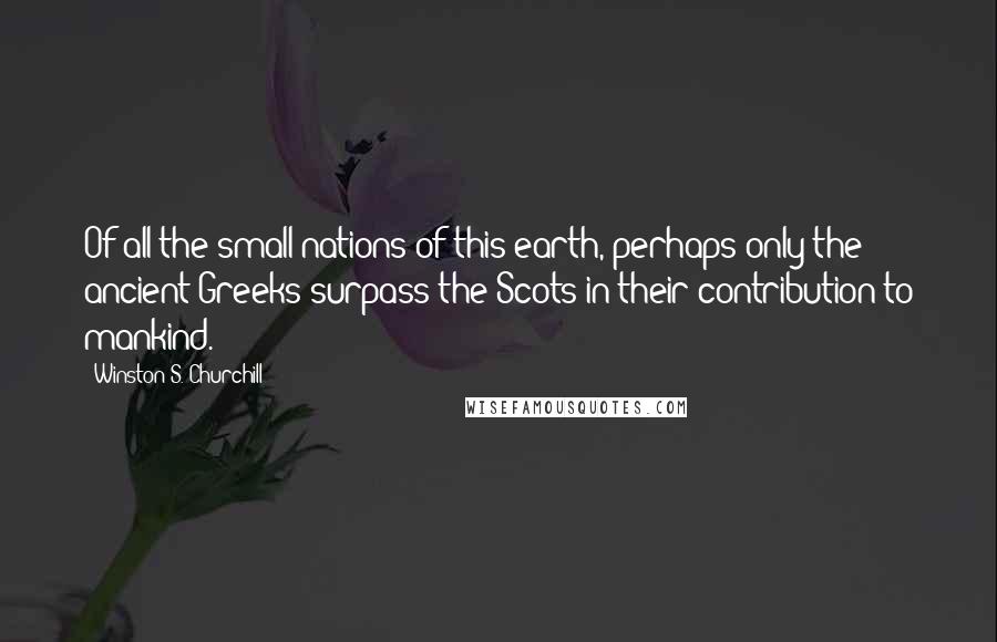 Winston S. Churchill Quotes: Of all the small nations of this earth, perhaps only the ancient Greeks surpass the Scots in their contribution to mankind.