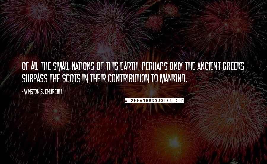 Winston S. Churchill Quotes: Of all the small nations of this earth, perhaps only the ancient Greeks surpass the Scots in their contribution to mankind.