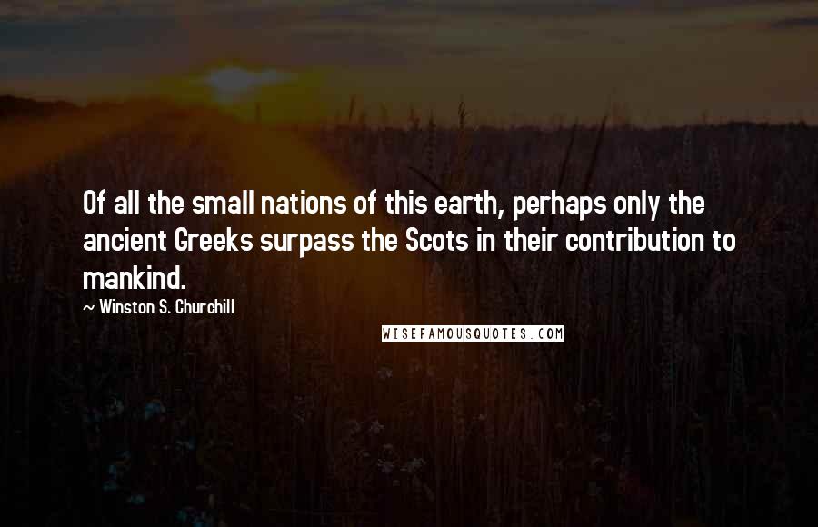 Winston S. Churchill Quotes: Of all the small nations of this earth, perhaps only the ancient Greeks surpass the Scots in their contribution to mankind.