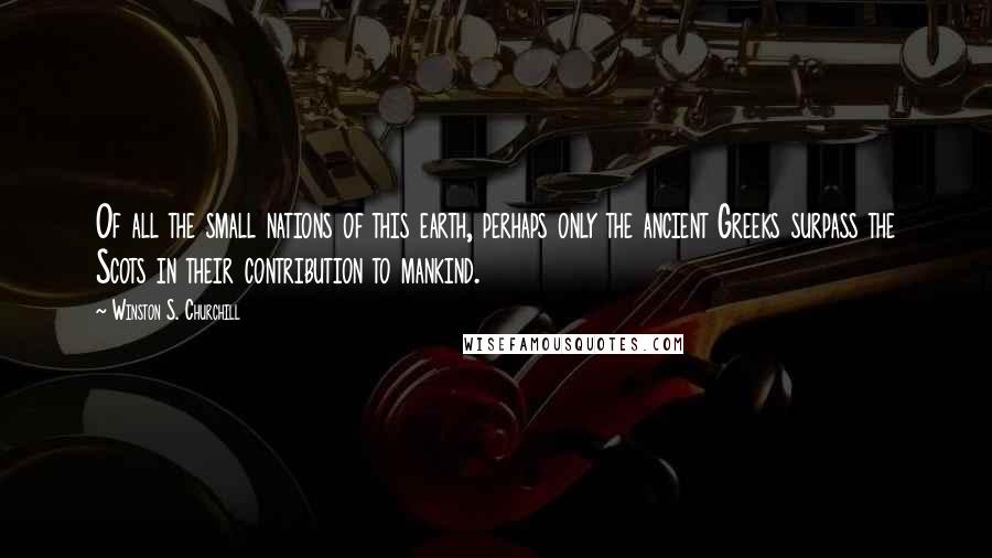 Winston S. Churchill Quotes: Of all the small nations of this earth, perhaps only the ancient Greeks surpass the Scots in their contribution to mankind.