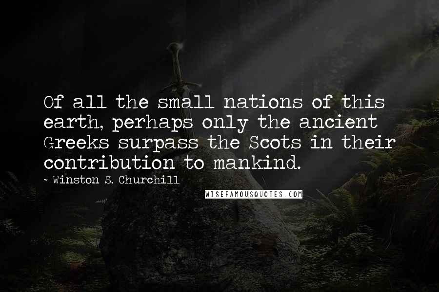 Winston S. Churchill Quotes: Of all the small nations of this earth, perhaps only the ancient Greeks surpass the Scots in their contribution to mankind.