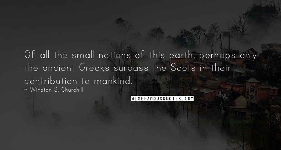 Winston S. Churchill Quotes: Of all the small nations of this earth, perhaps only the ancient Greeks surpass the Scots in their contribution to mankind.