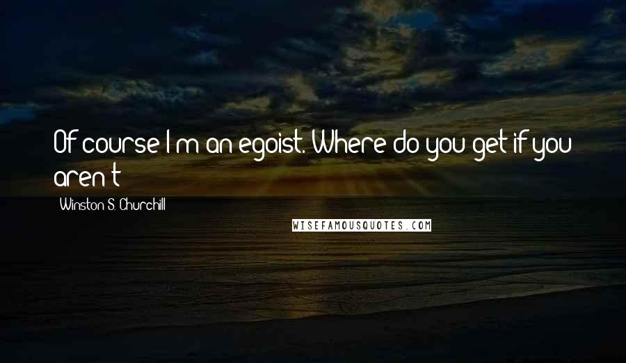 Winston S. Churchill Quotes: Of course I'm an egoist. Where do you get if you aren't?