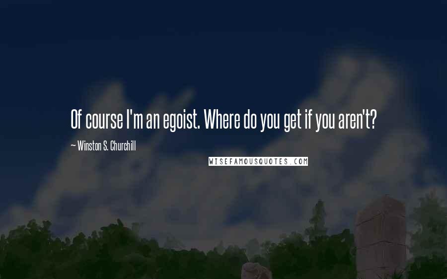 Winston S. Churchill Quotes: Of course I'm an egoist. Where do you get if you aren't?