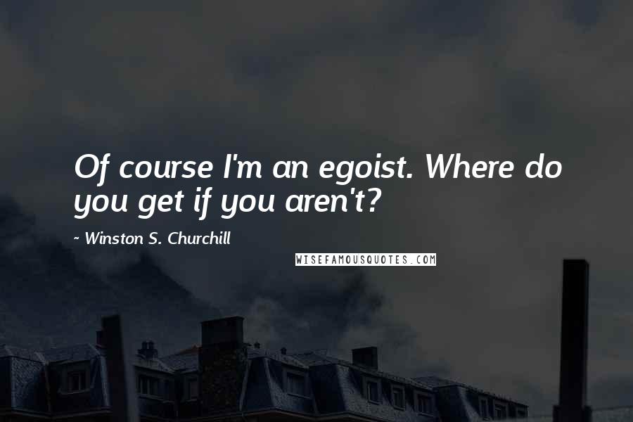 Winston S. Churchill Quotes: Of course I'm an egoist. Where do you get if you aren't?